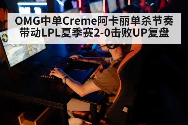 OMG中单Creme阿卡丽单杀节奏带动LPL夏季赛2-0击败UP复盘 - jiuyou game