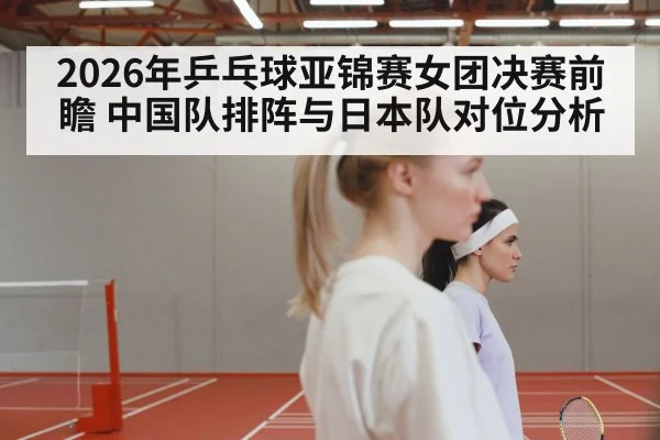 2026年乒乓球亚锦赛女团决赛前瞻 中国队排阵与日本队对位分析 - jiuyou game