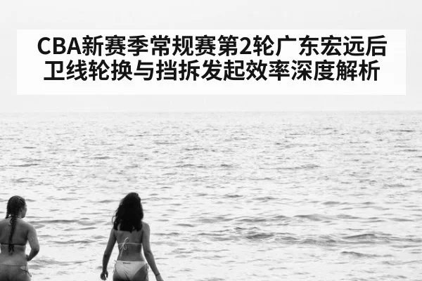 CBA新赛季常规赛第2轮广东宏远后卫线轮换与挡拆发起效率深度解析